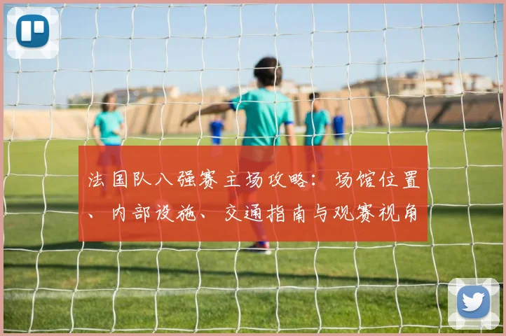 法国队八强赛主场攻略:场馆位置、内部设施、交通指南与观赛视角全知道