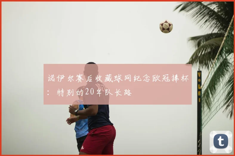 诺伊尔赛后收藏球网纪念欧冠捧杯:特别的20年队长路