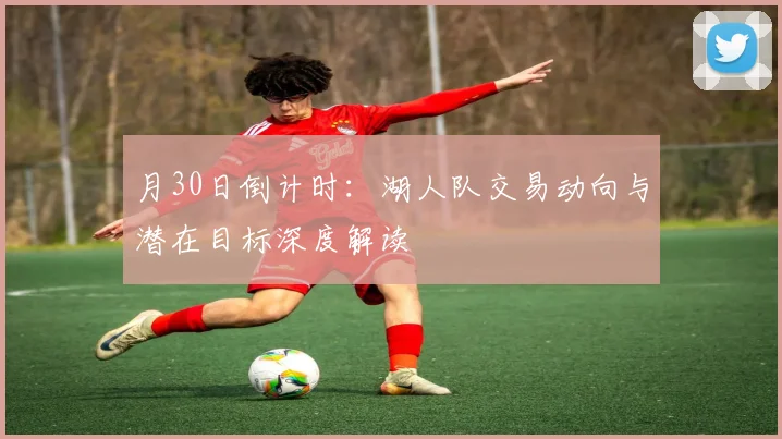 月30日倒计时:湖人队交易动向与潜在目标深度解读
