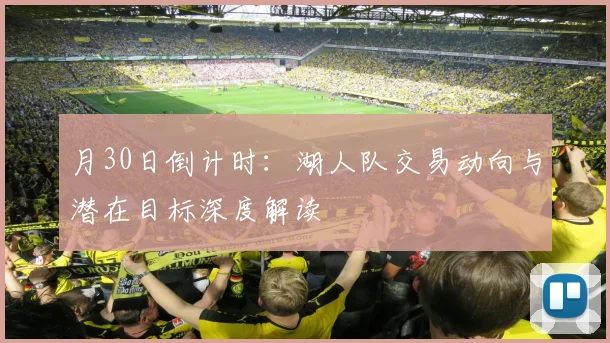 月30日倒计时:湖人队交易动向与潜在目标深度解读
