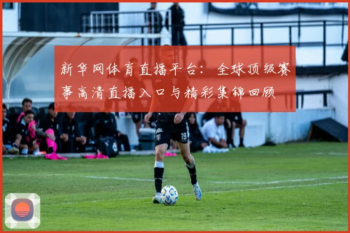 新华网体育直播平台：全球顶级赛事高清直播入口与精彩集锦回顾