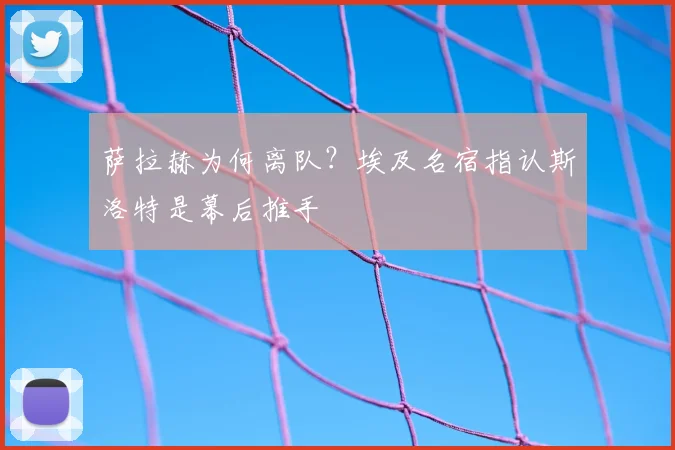 萨拉赫为何离队?埃及名宿指认斯洛特是幕后推手