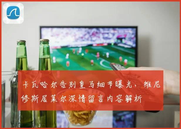 卡瓦哈尔告别皇马细节曝光，维尼修斯居莱尔深情留言内容解析