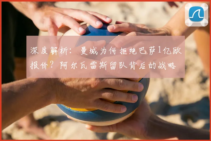 深度解析：曼城为何拒绝巴萨1亿欧报价？阿尔瓦雷斯留队背后的战略考量