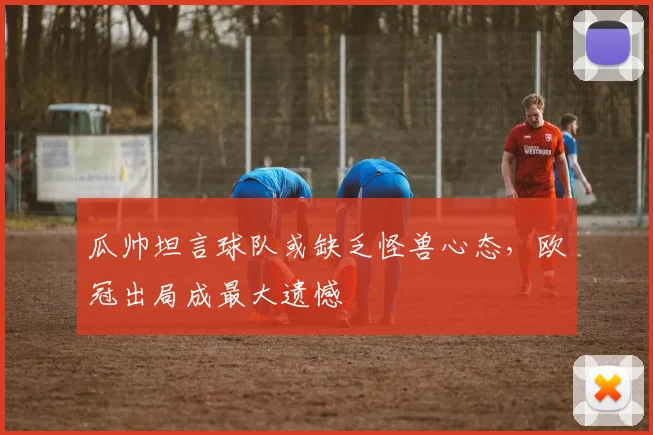 瓜帅坦言球队或缺乏怪兽心态,欧冠出局成最大遗憾