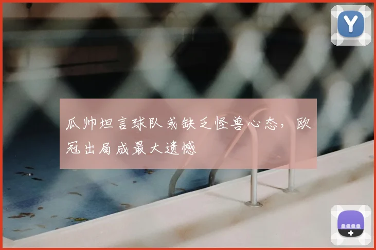 瓜帅坦言球队或缺乏怪兽心态,欧冠出局成最大遗憾